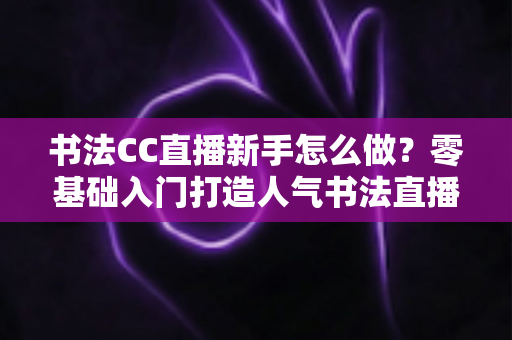 书法CC直播新手怎么做？零基础入门打造人气书法直播间的实用指南