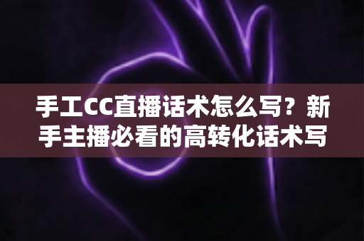 手工CC直播话术怎么写?新手主播必看的高转化话术写作全攻略 手工CC直播话术怎么写?新手主播必看的高转化话术写作全攻略