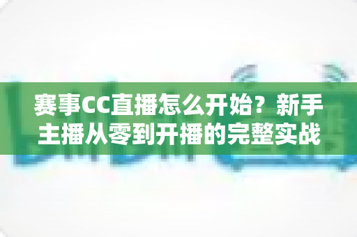 赛事CC直播怎么开始？新手主播从零到开播的完整实战指南