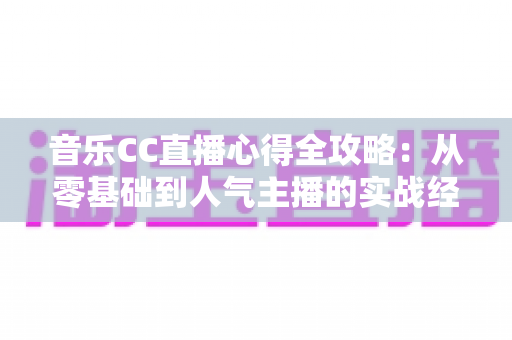 音乐CC直播心得全攻略：从零基础到人气主播的实战经验与运营技巧分享