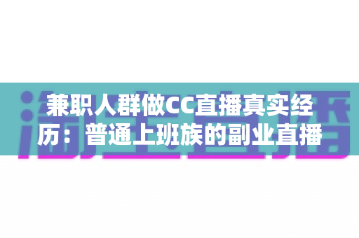 兼职人群做CC直播真实经历：普通上班族的副业直播全景记录与避坑指南