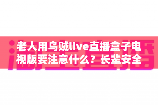 老人用乌贼live直播盒子电视版要注意什么？长辈安全畅享大屏直播的实用指南