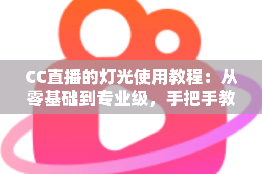 CC直播的灯光使用教程：从零基础到专业级，手把手教你打造高清质感直播间
