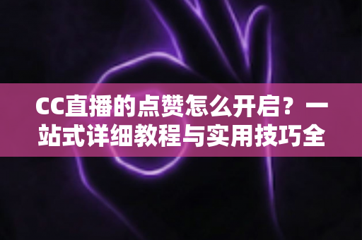 CC直播的点赞怎么开启?一站式详细教程与实用技巧全解析 CC直播的点赞怎么开启?一站式详细教程与实用技巧全解析