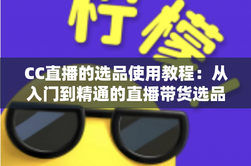 CC直播的选品使用教程：从入门到精通的直播带货选品实战指南