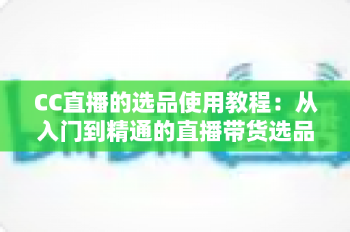 CC直播的选品使用教程：从入门到精通的直播带货选品实战指南