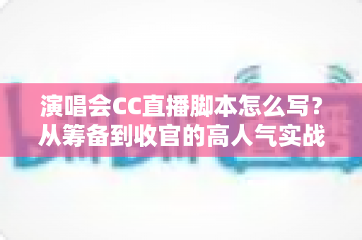 演唱会CC直播脚本怎么写？从筹备到收官的高人气实战全攻略