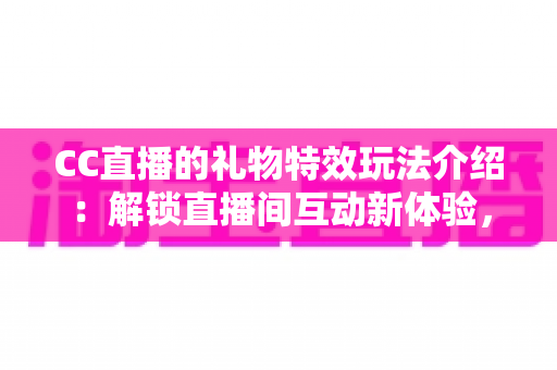 CC直播的礼物特效玩法介绍：解锁直播间互动新体验，让每一份支持都闪闪发光
