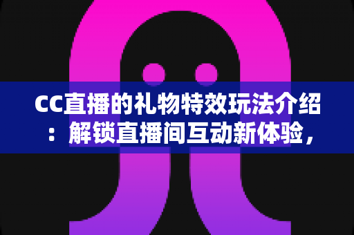 CC直播的礼物特效玩法介绍：解锁直播间互动新体验，让每一份支持都闪闪发光