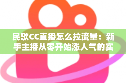 民歌CC直播怎么拉流量：新手主播从零开始涨人气的实战全攻略