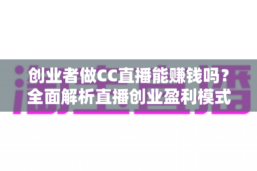创业者做CC直播能赚钱吗？全面解析直播创业盈利模式与实操攻略