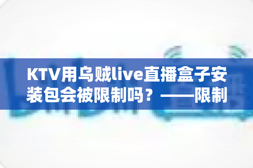 KTV用乌贼live直播盒子安装包会被限制吗?——限制情形、成因与合规使用全解析 KTV用乌贼live直播盒子安装包会被限制吗?——限制情形、成因与合规使用全解析