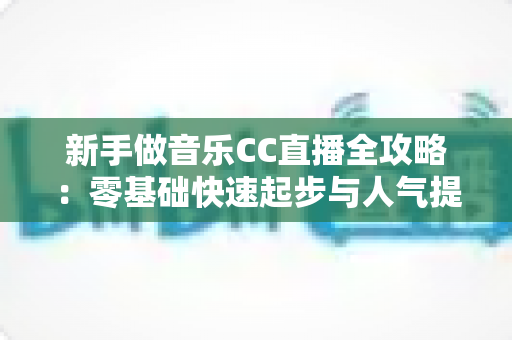 新手做音乐CC直播全攻略:零基础快速起步与人气提升的实战指南 新手做音乐CC直播全攻略:零基础快速起步与人气提升的实战指南