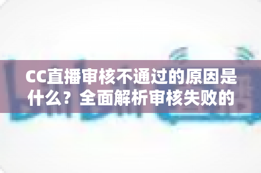 CC直播审核不通过的原因是什么？全面解析审核失败的常见因素与实用解决方案