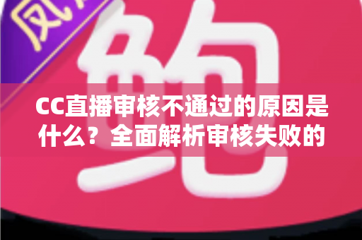 CC直播审核不通过的原因是什么？全面解析审核失败的常见因素与实用解决方案