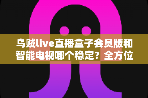 乌贼live直播盒子会员版和智能电视哪个稳定？全方位稳定性对比与选购避坑指南