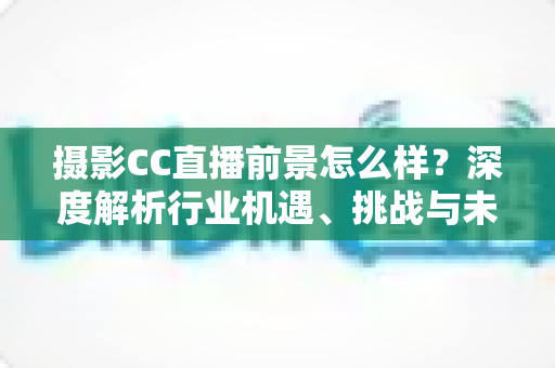 摄影CC直播前景怎么样?深度解析行业机遇、挑战与未来发展路径 摄影CC直播前景怎么样?深度解析行业机遇、挑战与未来发展路径