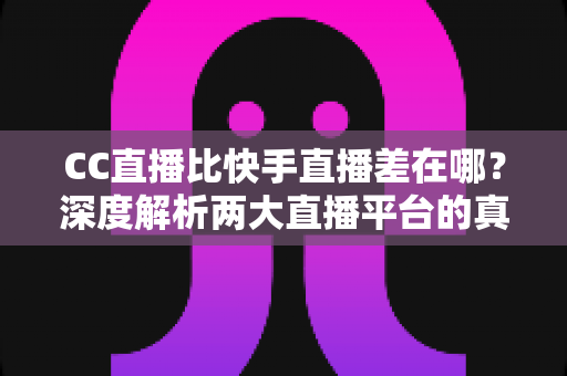 CC直播比快手直播差在哪？深度解析两大直播平台的真实差距与选择指南