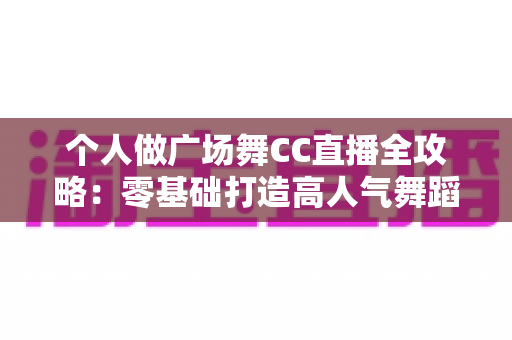 个人做广场舞CC直播全攻略：零基础打造高人气舞蹈直播间的实战指南