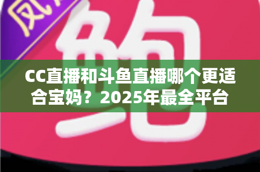 CC直播和斗鱼直播哪个更适合宝妈？2025年最全平台选择指南与实用建议