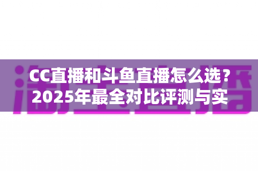 CC直播和斗鱼直播怎么选?2025年最全对比评测与实用选择指南 CC直播和斗鱼直播怎么选?2025年最全对比评测与实用选择指南