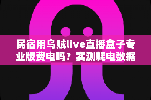 民宿用乌贼live直播盒子专业版费电吗?实测耗电数据、月度电费与省电技巧全解析 民宿用乌贼live直播盒子专业版费电吗?实测耗电数据、月度电费与省电技巧全解析
