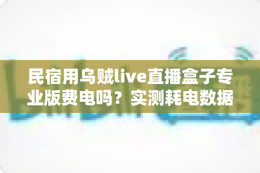 民宿用乌贼live直播盒子专业版费电吗？实测耗电数据、月度电费与省电技巧全解析