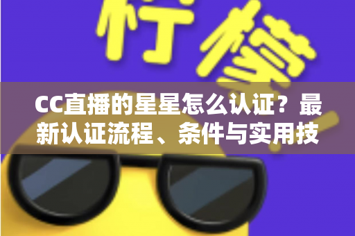 CC直播的星星怎么认证?最新认证流程、条件与实用技巧全攻略 CC直播的星星怎么认证?最新认证流程、条件与实用技巧全攻略