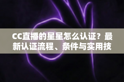 CC直播的星星怎么认证？最新认证流程、条件与实用技巧全攻略
