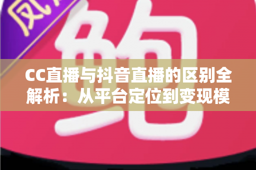CC直播与抖音直播的区别全解析：从平台定位到变现模式的深度对比指南