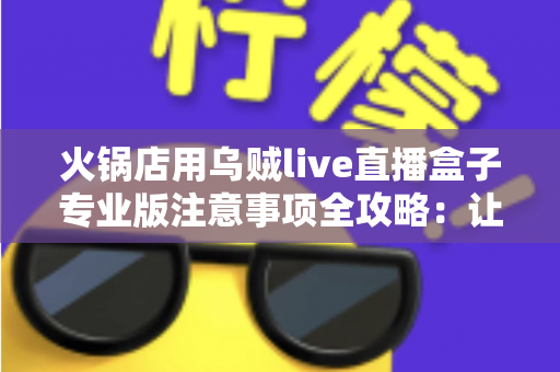 火锅店用乌贼live直播盒子专业版注意事项全攻略:让门店直播引流更安全、更高效、更赚钱的实战指南 火锅店用乌贼live直播盒子专业版注意事项全攻略:让门店直播引流更安全、更高效、更赚钱的实战指南