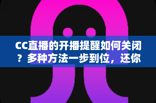 CC直播的开播提醒如何关闭？多种方法一步到位，还你清净观看体验