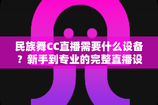 民族舞CC直播需要什么设备？新手到专业的完整直播设备清单与搭建指南