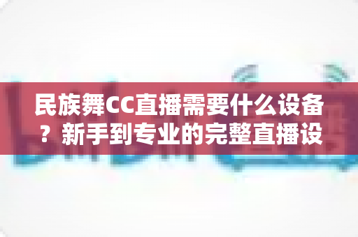 民族舞CC直播需要什么设备？新手到专业的完整直播设备清单与搭建指南