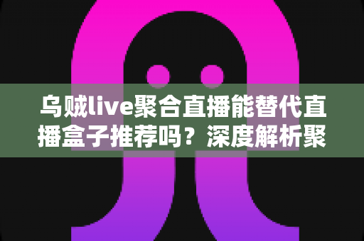 乌贼live聚合直播能替代直播盒子推荐吗？深度解析聚合直播软件与直播盒子的真实差距