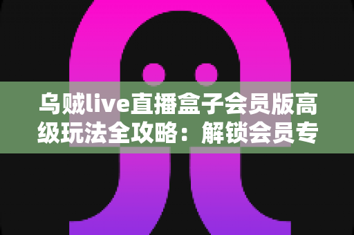 乌贼live直播盒子会员版高级玩法全攻略：解锁会员专属功能，打造极致直播观看体验的实战指南