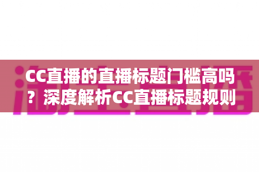 CC直播的直播标题门槛高吗?深度解析CC直播标题规则、审核标准与优化攻略 CC直播的直播标题门槛高吗?深度解析CC直播标题规则、审核标准与优化攻略
