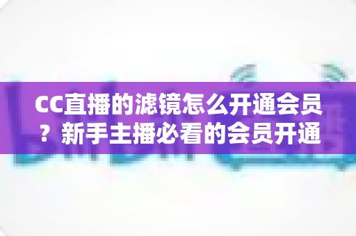 CC直播的滤镜怎么开通会员？新手主播必看的会员开通与滤镜使用全攻略