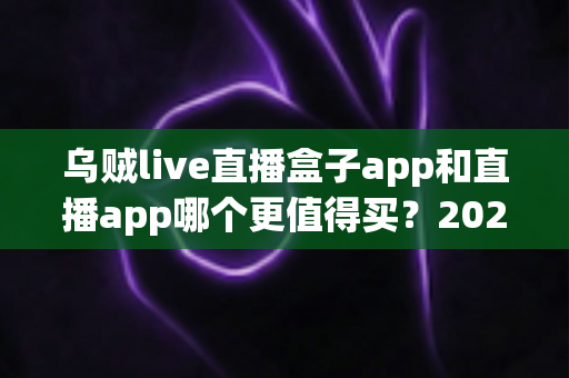 乌贼live直播盒子app和直播app哪个更值得买？2025最新选购指南与避坑全解析