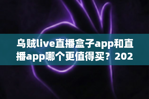 乌贼live直播盒子app和直播app哪个更值得买？2025最新选购指南与避坑全解析