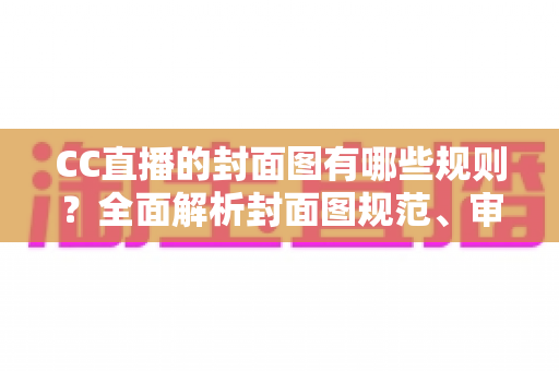 CC直播的封面图有哪些规则?全面解析封面图规范、审核标准与优化技巧 CC直播的封面图有哪些规则?全面解析封面图规范、审核标准与优化技巧
