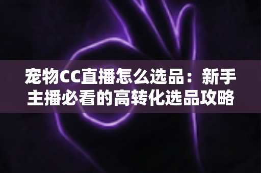宠物CC直播怎么选品:新手主播必看的高转化选品攻略与实战技巧 宠物CC直播怎么选品:新手主播必看的高转化选品攻略与实战技巧