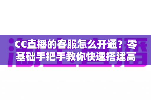 CC直播的客服怎么开通？零基础手把手教你快速搭建高效直播客服体系