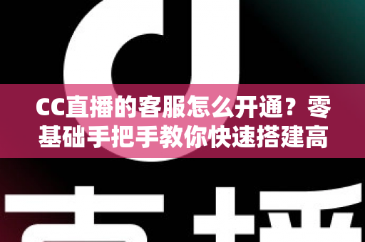 CC直播的客服怎么开通？零基础手把手教你快速搭建高效直播客服体系