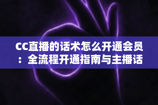 CC直播的话术怎么开通会员：全流程开通指南与主播话术深度解析