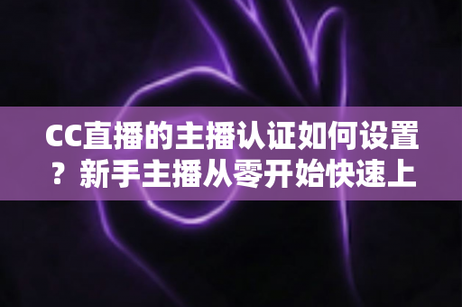 CC直播的主播认证如何设置?新手主播从零开始快速上手完整指南 CC直播的主播认证如何设置?新手主播从零开始快速上手完整指南
