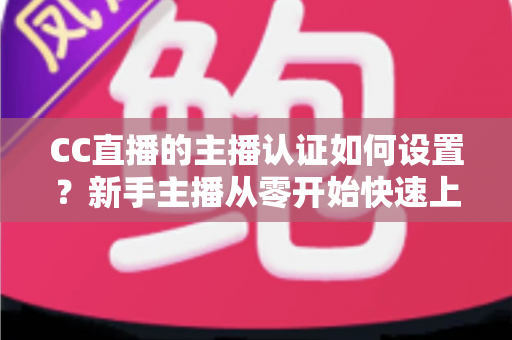 CC直播的主播认证如何设置?新手主播从零开始快速上手完整指南 CC直播的主播认证如何设置?新手主播从零开始快速上手完整指南