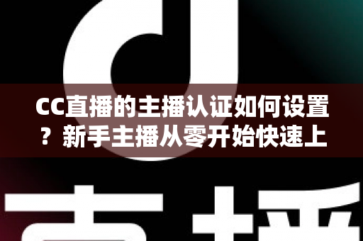 CC直播的主播认证如何设置？新手主播从零开始快速上手完整指南