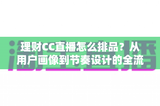 理财CC直播怎么排品?从用户画像到节奏设计的全流程实操指南 理财CC直播怎么排品?从用户画像到节奏设计的全流程实操指南
