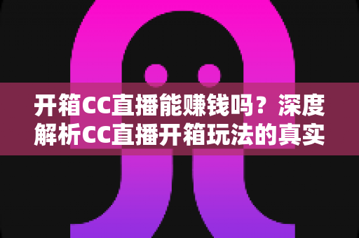 开箱CC直播能赚钱吗？深度解析CC直播开箱玩法的真实收益与变现攻略